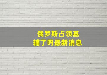 俄罗斯占领基辅了吗最新消息