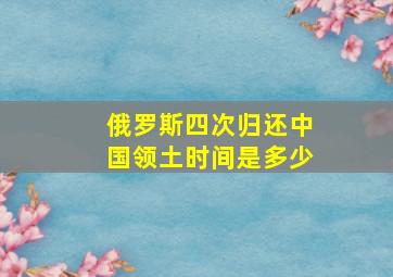 俄罗斯四次归还中国领土时间是多少