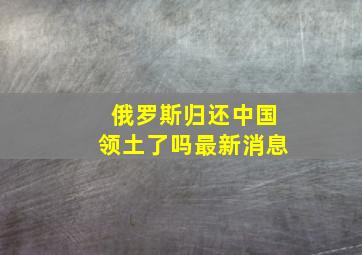 俄罗斯归还中国领土了吗最新消息