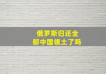 俄罗斯归还全部中国领土了吗