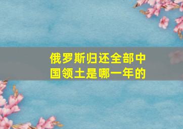 俄罗斯归还全部中国领土是哪一年的