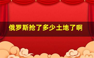 俄罗斯抢了多少土地了啊