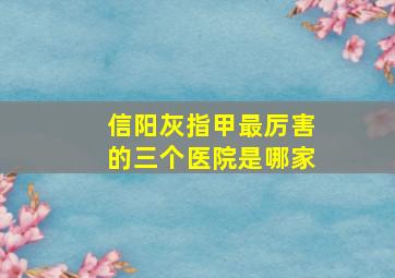 信阳灰指甲最厉害的三个医院是哪家