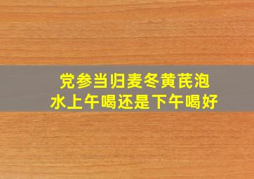 党参当归麦冬黄芪泡水上午喝还是下午喝好