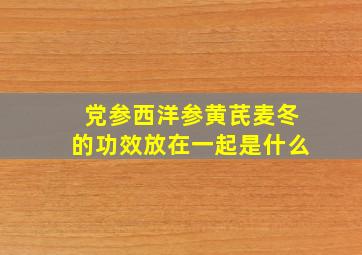 党参西洋参黄芪麦冬的功效放在一起是什么