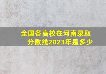 全国各高校在河南录取分数线2023年是多少