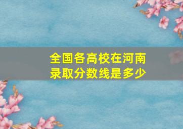 全国各高校在河南录取分数线是多少