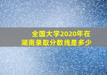 全国大学2020年在湖南录取分数线是多少