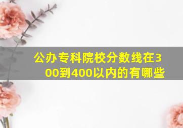 公办专科院校分数线在300到400以内的有哪些