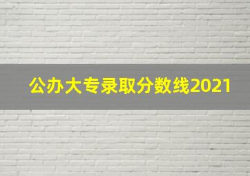 公办大专录取分数线2021