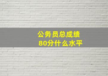 公务员总成绩80分什么水平