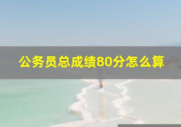 公务员总成绩80分怎么算