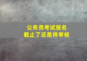 公务员考试报名截止了还是待审核