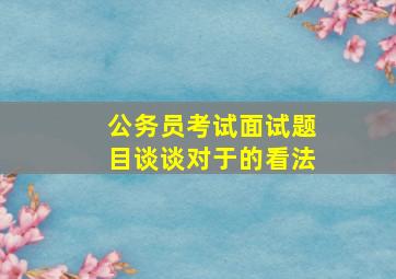 公务员考试面试题目谈谈对于的看法