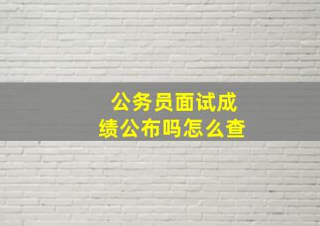 公务员面试成绩公布吗怎么查