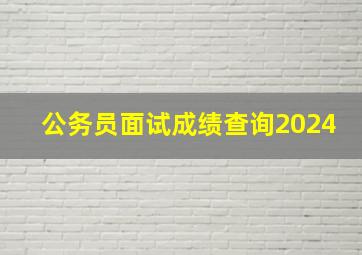 公务员面试成绩查询2024