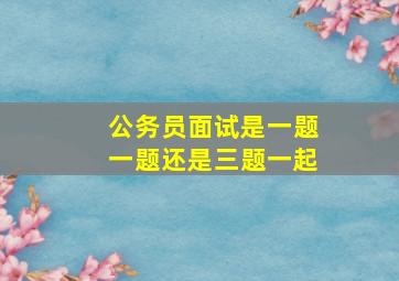 公务员面试是一题一题还是三题一起