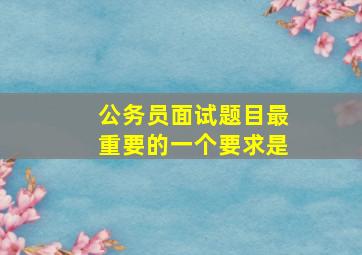 公务员面试题目最重要的一个要求是