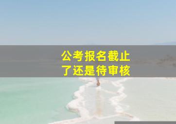 公考报名截止了还是待审核