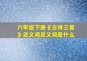 六年级下册《古诗三首》近义词反义词是什么