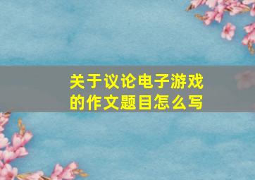 关于议论电子游戏的作文题目怎么写