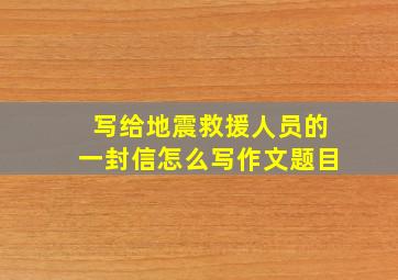 写给地震救援人员的一封信怎么写作文题目