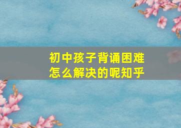 初中孩子背诵困难怎么解决的呢知乎