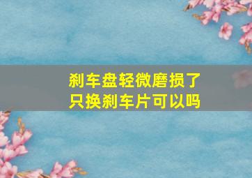 刹车盘轻微磨损了只换刹车片可以吗