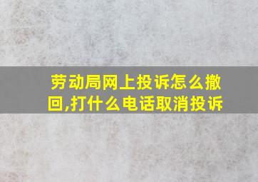 劳动局网上投诉怎么撤回,打什么电话取消投诉