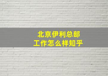 北京伊利总部工作怎么样知乎