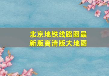 北京地铁线路图最新版高清版大地图