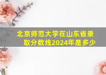 北京师范大学在山东省录取分数线2024年是多少