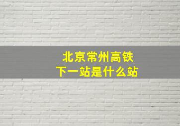 北京常州高铁下一站是什么站