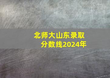 北师大山东录取分数线2024年