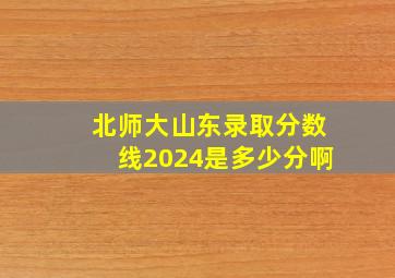 北师大山东录取分数线2024是多少分啊