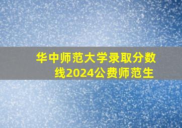 华中师范大学录取分数线2024公费师范生