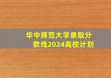 华中师范大学录取分数线2024高校计划