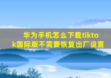 华为手机怎么下载tiktok国际版不需要恢复出厂设置