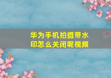 华为手机拍摄带水印怎么关闭呢视频