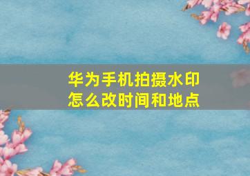 华为手机拍摄水印怎么改时间和地点