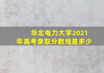 华北电力大学2021年高考录取分数线是多少