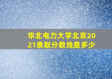 华北电力大学北京2021录取分数线是多少