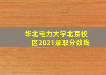 华北电力大学北京校区2021录取分数线