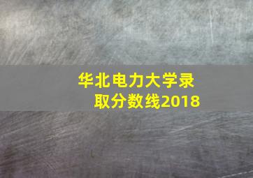 华北电力大学录取分数线2018