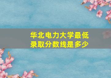 华北电力大学最低录取分数线是多少