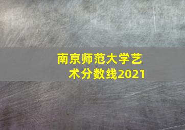 南京师范大学艺术分数线2021