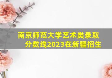 南京师范大学艺术类录取分数线2023在新疆招生