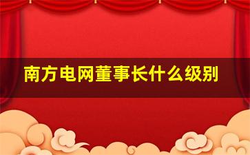 南方电网董事长什么级别