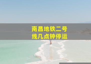 南昌地铁二号线几点钟停运