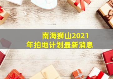 南海狮山2021年拍地计划最新消息